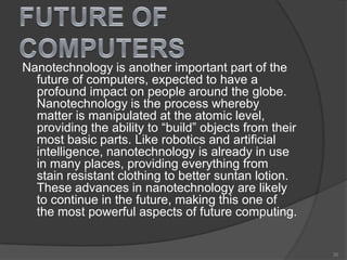 Nanotechnology is another important part of the
future of computers, expected to have a
profound impact on people around the globe.
Nanotechnology is the process whereby
matter is manipulated at the atomic level,
providing the ability to “build” objects from their
most basic parts. Like robotics and artificial
intelligence, nanotechnology is already in use
in many places, providing everything from
stain resistant clothing to better suntan lotion.
These advances in nanotechnology are likely
to continue in the future, making this one of
the most powerful aspects of future computing.
35
 