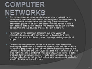  A computer network, often simply referred to as a network, is a
collection of hardware components and computers interconnected by
communication channels that allow sharing of resources and
information.[1] Where at least one process in one device is able to
send/receive data to/from at least one process residing in a remote
device, then the two devices are said to be in a network.
 Networks may be classified according to a wide variety of
characteristics such as the medium used to transport the data,
communications protocol used, scale, topology, and organizational
scope.
 Communications protocols define the rules and data formats for
exchanging information in a computer network, and provide the basis
for network programming. Well-known communications protocols are
Ethernet, a hardware and Link Layer standard that is ubiquitous in local
area networks, and the Internet Protocol Suite, which defines a set of
protocols for internetworking, i.e. for data communication between
multiple networks, as well as host-to-host data transfer, and application-
specific data transmission formats.
37
 