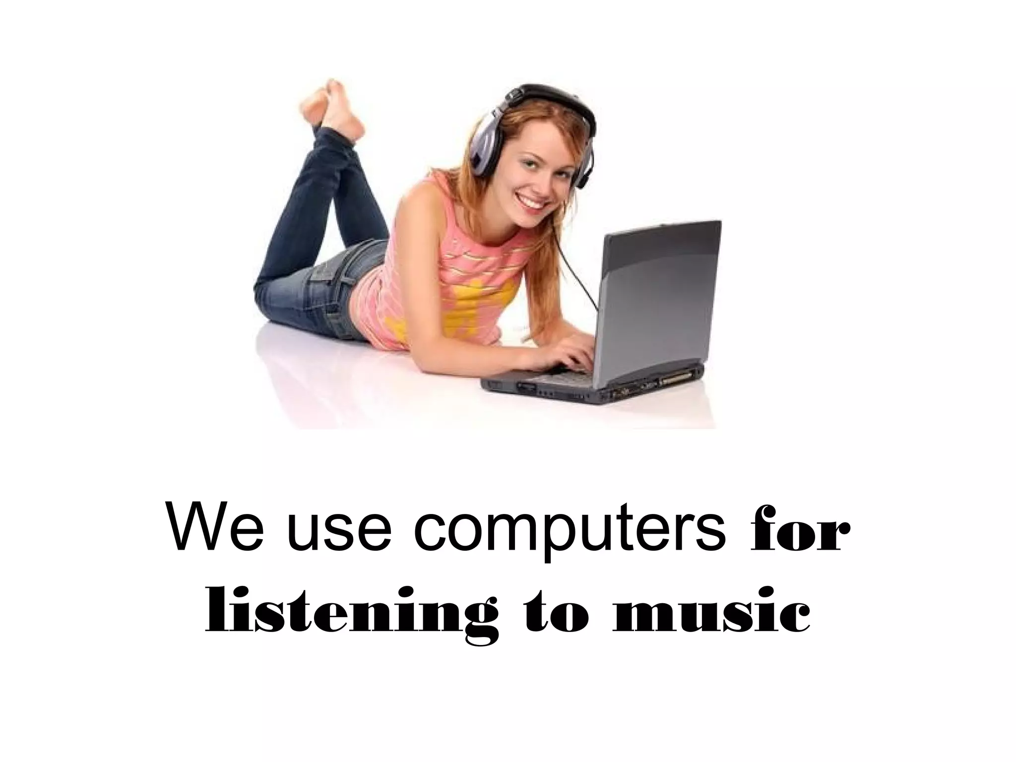 We use computers for
listening to music