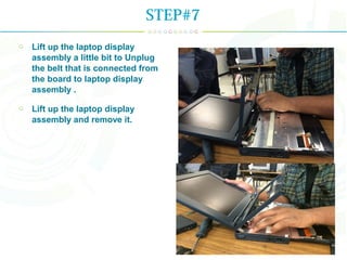 Lift up the laptop display
assembly a little bit to Unplug
the belt that is connected from
the board to laptop display
assembly .
Lift up the laptop display
assembly and remove it.
STEP#7
 