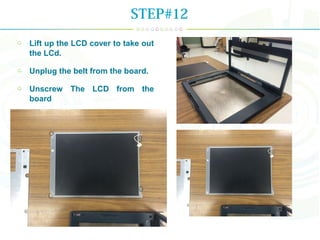 Lift up the LCD cover to take out
the LCd.
Unplug the belt from the board.
Unscrew The LCD from the
board
STEP#12
 