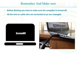 Remember And Make sure
Before Starting you have to make sure the computer is turned off.
All the wire or cable who are connected to pc are unpluged.
 
