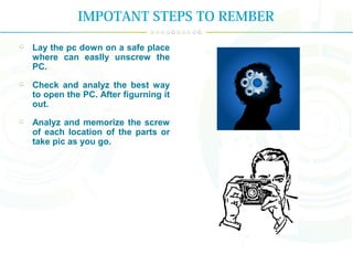 IMPOTANT STEPS TO REMBER
Lay the pc down on a safe place
where can easlly unscrew the
PC.
Check and analyz the best way
to open the PC. After figurning it
out.
Analyz and memorize the screw
of each location of the parts or
take pic as you go.
 
