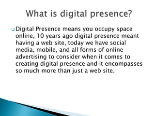  Digital Presence means you occupy space
online, 10 years ago digital presence meant
having a web site, today we have social
media, mobile, and all forms of online
advertising to consider when it comes to
creating digital presence and it encompasses
so much more than just a web site.
 