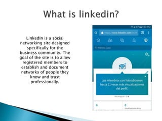 LinkedIn is a social
networking site designed
specifically for the
business community. The
goal of the site is to allow
registered members to
establish and document
networks of people they
know and trust
professionally.
 
