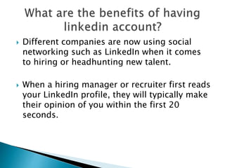  Different companies are now using social
networking such as LinkedIn when it comes
to hiring or headhunting new talent.
 When a hiring manager or recruiter first reads
your LinkedIn profile, they will typically make
their opinion of you within the first 20
seconds.
 