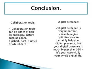 Collaboration tools:
 Collaboration tools
can be either of non-
technological nature
such as paper,
flipchart, post-it notes
or whiteboard
Digital presence:
Digital presence is
very important .
Search engine
optimization can
certainly help your
digital presence, but
your digital presence is
much bigger than SEO –
it’s your essentially
your whole digital life.
 
