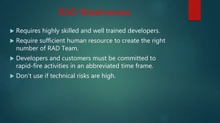 RAD Weaknesses
 Requires highly skilled and well trained developers.
 Require sufficient human resource to create the right
number of RAD Team.
 Developers and customers must be committed to
rapid-fire activities in an abbreviated time frame.
 Don’t use if technical risks are high.
 