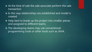  At the time of sale the sale associate perform the sale
transaction
 In this way relationships are established and model is
created
 Help best to break up the project into smaller pieces
and assigned to different teams.
 The developing teams may use conventional
programming tools or other tools such as JAVA.
 