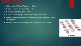 DEFINATION:
 Abbreviation of Rapid Application Design
 It is an adoption of water fall model
 It was developed by IBM in 1980’s
 It aims at developing a software in a short span of time
 In RAD rapid development is achieved by using component based
development
 Multiple teams are working parallel on discrete components
 