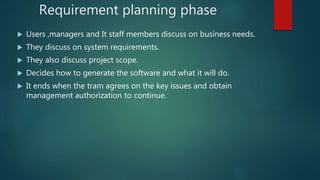 Requirement planning phase
 Users ,managers and It staff members discuss on business needs.
 They discuss on system requirements.
 They also discuss project scope.
 Decides how to generate the software and what it will do.
 It ends when the tram agrees on the key issues and obtain
management authorization to continue.
 