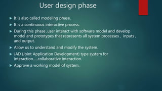 User design phase
 It is also called modeling phase.
 It is a continuous interactive process.
 During this phase ,user interact with software model and develop
model and prototypes that represents all system processes , inputs ,
and output.
 Allow us to understand and modify the system.
 JAD (Joint Application Development) type system for
interaction…..collaborative interaction.
 Approve a working model of system.
 