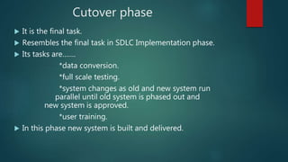 Cutover phase
 It is the final task.
 Resembles the final task in SDLC Implementation phase.
 Its tasks are…….
*data conversion.
*full scale testing.
*system changes as old and new system run
parallel until old system is phased out and
new system is approved.
*user training.
 In this phase new system is built and delivered.
 