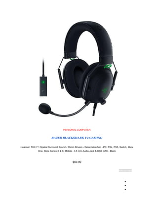 PERSONAL COMPUTER
RAZER BLACKSHARK V2 GAMING
Headset: THX 7.1 Spatial Surround Sound - 50mm Drivers - Detachable Mic - PC, PS4, PS5, Switch, Xbox
One, Xbox Series X & S, Mobile - 3.5 mm Audio Jack & USB DAC - Black
$69.99
Add to cart
●
●
●
 