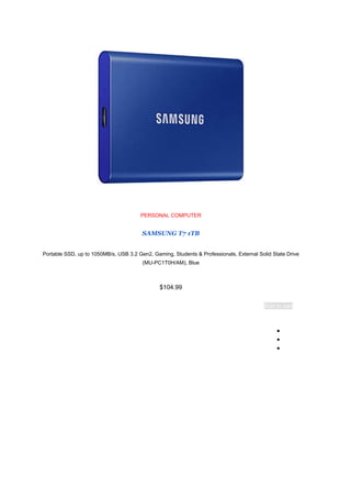 PERSONAL COMPUTER
SAMSUNG T7 1TB
Portable SSD, up to 1050MB/s, USB 3.2 Gen2, Gaming, Students & Professionals, External Solid State Drive
(MU-PC1T0H/AM), Blue
$104.99
Add to cart
●
●
●
 