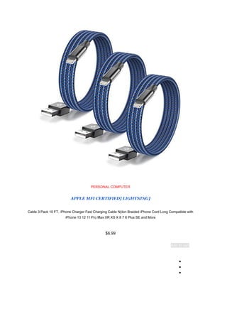 PERSONAL COMPUTER
[
APPLE MFI CERTIFIED] LIGHTNING
Cable 3 Pack 10 FT，iPhone Charger Fast Charging Cable Nylon Braided iPhone Cord Long Compatible with
iPhone 13 12 11 Pro Max XR XS X 8 7 6 Plus SE and More
$6.99
Add to cart
●
●
●
 