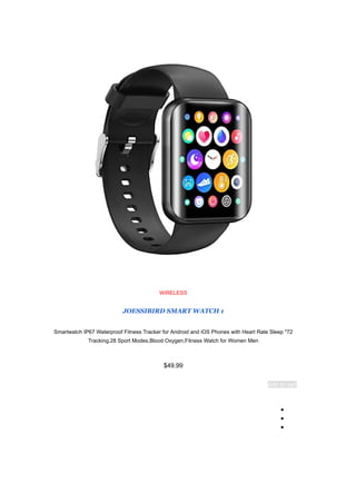 WIRELESS
JOESSIBIRD SMART WATCH 1
72
"
Smartwatch IP67 Waterproof Fitness Tracker for Android and iOS Phones with Heart Rate Sleep
Tracking,28 Sport Modes,Blood Oxygen,Fitness Watch for Women Men
$49.99
Add to cart
●
●
●
 