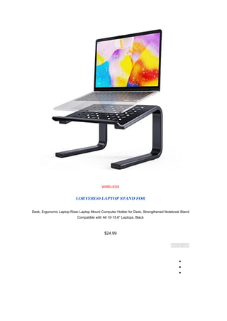 WIRELESS
LORYERGO LAPTOP STAND FOR
Desk, Ergonomic Laptop Riser Laptop Mount Computer Holder for Desk, Strengthened Notebook Stand
Compatible with All 10-15.6” Laptops, Black
$24.99
Add to cart
●
●
●
 