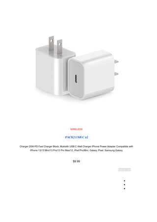 WIRELESS
[
2
PACK] USB C
Charger 20W PD Fast Charger Block, Muktollir USB C Wall Charger iPhone Power Adapter Compatible with
iPhone 13/13 Mini/13 Pro/13 Pro Max/12, iPad Pro/Mini, Galaxy, Pixel, Samsung Galaxy
$9.99
Add to cart
●
●
●
 