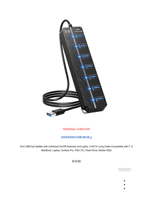 PERSONAL COMPUTER
ONFINIO USB HUB 3
0
,
7
-
Port USB Hub Splitter with Individual On/Off Switches and Lights, 3.2ft/1m Long Cable Compatible with
MacBook, Laptop, Surface Pro, PS4, PC, Flash Drive, Mobile HDD
$19.99
Add to cart
●
●
●
 