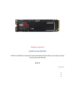 PERSONAL COMPUTER
SAMSUNG 980 PRO SSD
1TB PCIe 4.0 NVMe Gen 4 Gaming M.2 Internal Solid State Hard Drive Memory Card, Maximum Speed,
Thermal Control, MZ-V8P1T0B
$128.79
Add to cart
●
●
●
 