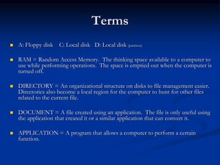 Terms
 A: Floppy disk C: Local disk D: Local disk (partition)
 RAM = Random Access Memory. The thinking space available to a computer to
use while performing operations. The space is emptied out when the computer is
turned off.
 DIRECTORY = An organizational structure on disks to file management easier.
Directories also become a local region for the computer to hunt for other files
related to the current file.
 DOCUMENT = A file created using an application. The file is only useful using
the application that created it or a similar application that can convert it.
 APPLICATION = A program that allows a computer to perform a certain
function.
 