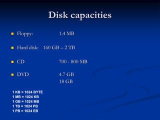 Disk capacities
 Floppy: 1.4 MB
 Hard disk: 160 GB – 2 TB
 CD 700 - 800 MB
 DVD 4.7 GB
18 GB
1 KB = 1024 BYTE
1 MB = 1024 KB
1 GB = 1024 MB
1 TB = 1024 PB
1 PB = 1024 EB
 