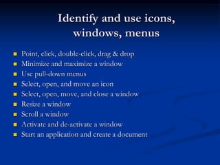 Identify and use icons,
windows, menus
 Point, click, double-click, drag & drop
 Minimize and maximize a window
 Use pull-down menus
 Select, open, and move an icon
 Select, open, move, and close a window
 Resize a window
 Scroll a window
 Activate and de-activate a window
 Start an application and create a document
 
