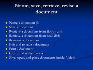 Name, save, retrieve, revise a
document
 Name a document (!)
 Save a document
 Retrieve a document from floppy disk
 Retrieve a document from hard disk
 Re-name a document
 Edit and re-save a document
 Print a document
 Create and name folders
 Save, open, and place documents inside folders
 