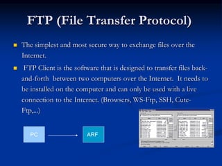 FTP (File Transfer Protocol)
 The simplest and most secure way to exchange files over the
Internet.
 FTP Client is the software that is designed to transfer files back-
and-forth between two computers over the Internet. It needs to
be installed on the computer and can only be used with a live
connection to the Internet. (Browsers, WS-Ftp, SSH, Cute-
Ftp,...)
PC ARF
 