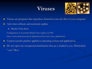 Viruses
 Viruses are programs that reproduce themselves into the files of your computer
 Anti-virus software and automatic update
 Mcafee Virus Scan
Configuration of Automatic Mcafee Virus Update via FTP
http://www.math.metu.edu.tr/department/doc/virus/virus_update.html
 Current security patches applied to operating system and applications.
 Do not open any unexpected attachments that are e-mailed to you. (Particularly
“.exe” files.)
 