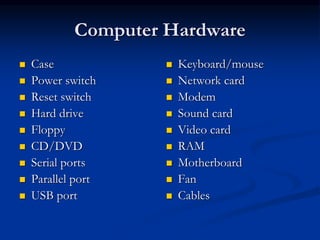 Computer Hardware
 Case
 Power switch
 Reset switch
 Hard drive
 Floppy
 CD/DVD
 Serial ports
 Parallel port
 USB port
 Keyboard/mouse
 Network card
 Modem
 Sound card
 Video card
 RAM
 Motherboard
 Fan
 Cables
 