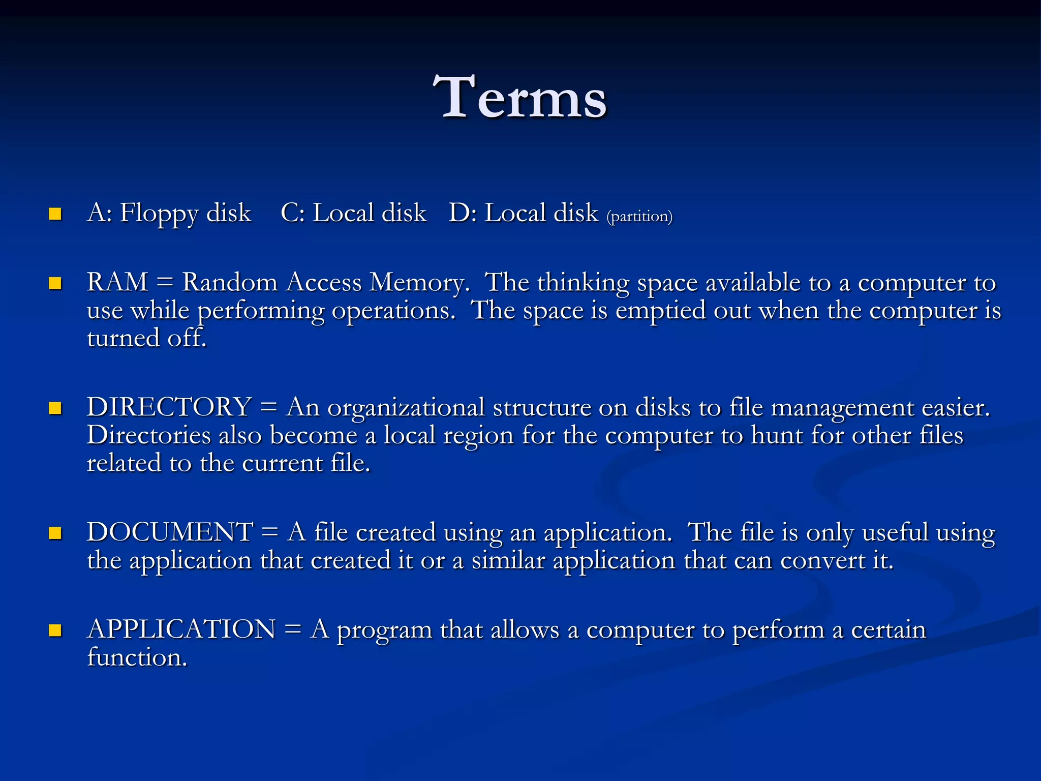 Terms
 A: Floppy disk C: Local disk D: Local disk (partition)
 RAM = Random Access Memory. The thinking space available to a computer to
use while performing operations. The space is emptied out when the computer is
turned off.
 DIRECTORY = An organizational structure on disks to file management easier.
Directories also become a local region for the computer to hunt for other files
related to the current file.
 DOCUMENT = A file created using an application. The file is only useful using
the application that created it or a similar application that can convert it.
 APPLICATION = A program that allows a computer to perform a certain
function.
 