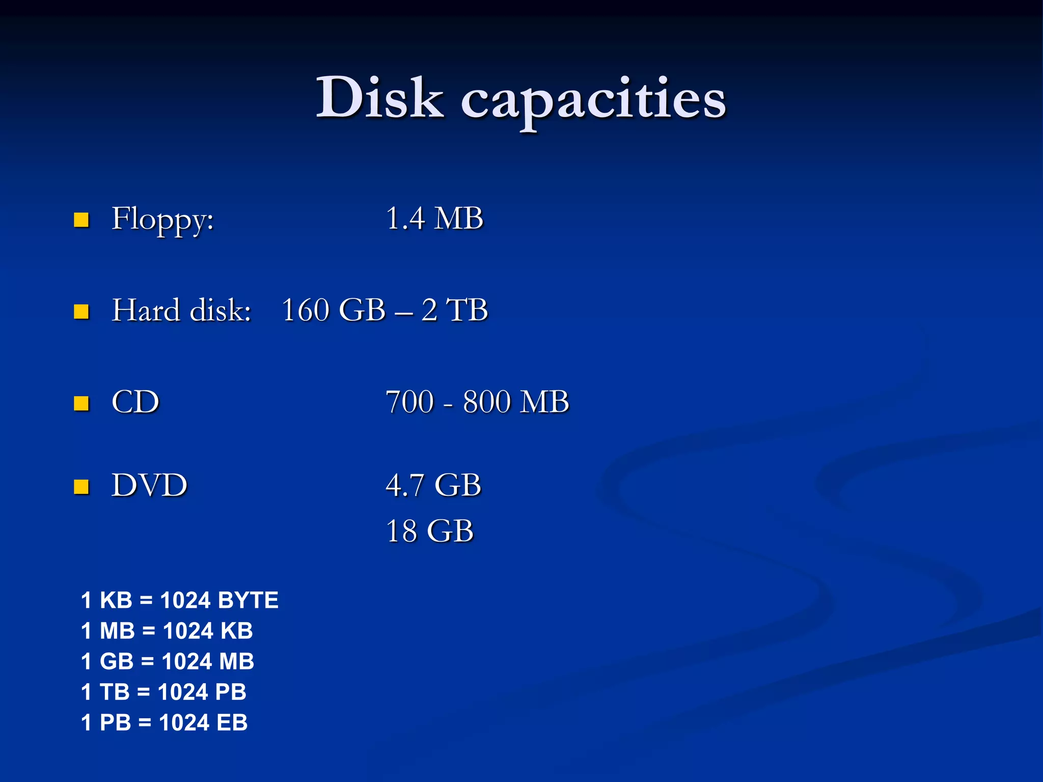 Disk capacities
 Floppy: 1.4 MB
 Hard disk: 160 GB – 2 TB
 CD 700 - 800 MB
 DVD 4.7 GB
18 GB
1 KB = 1024 BYTE
1 MB = 1024 KB
1 GB = 1024 MB
1 TB = 1024 PB
1 PB = 1024 EB
 
