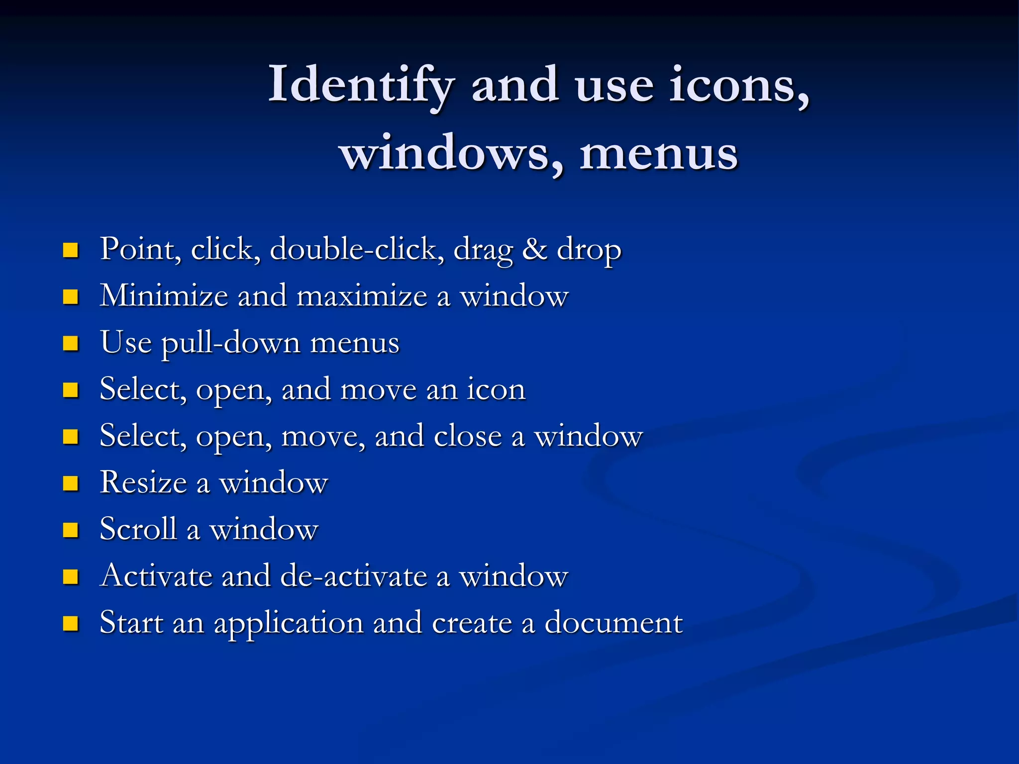 Identify and use icons,
windows, menus
 Point, click, double-click, drag & drop
 Minimize and maximize a window
 Use pull-down menus
 Select, open, and move an icon
 Select, open, move, and close a window
 Resize a window
 Scroll a window
 Activate and de-activate a window
 Start an application and create a document
 