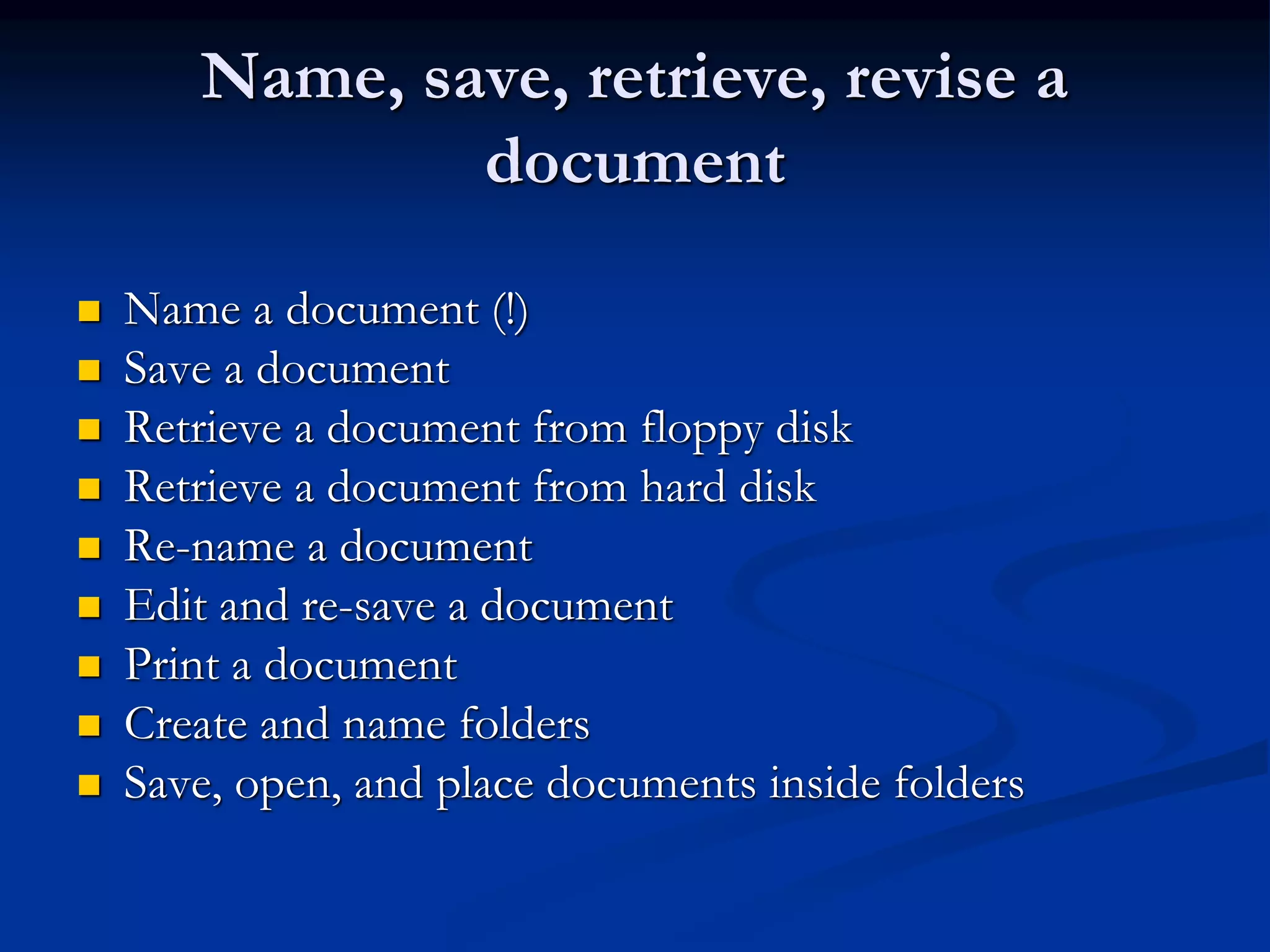 Name, save, retrieve, revise a
document
 Name a document (!)
 Save a document
 Retrieve a document from floppy disk
 Retrieve a document from hard disk
 Re-name a document
 Edit and re-save a document
 Print a document
 Create and name folders
 Save, open, and place documents inside folders
 