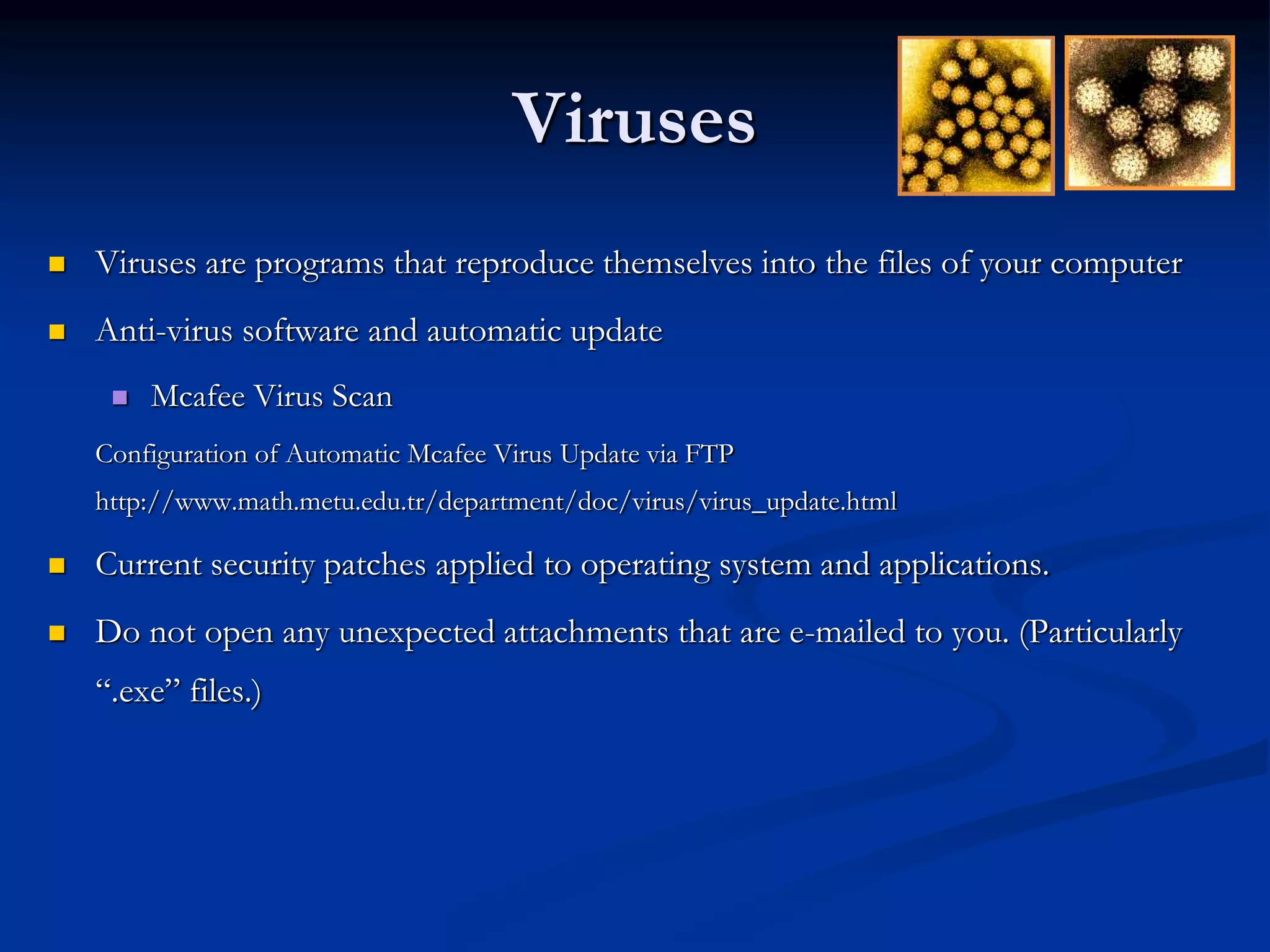 Viruses
 Viruses are programs that reproduce themselves into the files of your computer
 Anti-virus software and automatic update
 Mcafee Virus Scan
Configuration of Automatic Mcafee Virus Update via FTP
http://www.math.metu.edu.tr/department/doc/virus/virus_update.html
 Current security patches applied to operating system and applications.
 Do not open any unexpected attachments that are e-mailed to you. (Particularly
“.exe” files.)
 