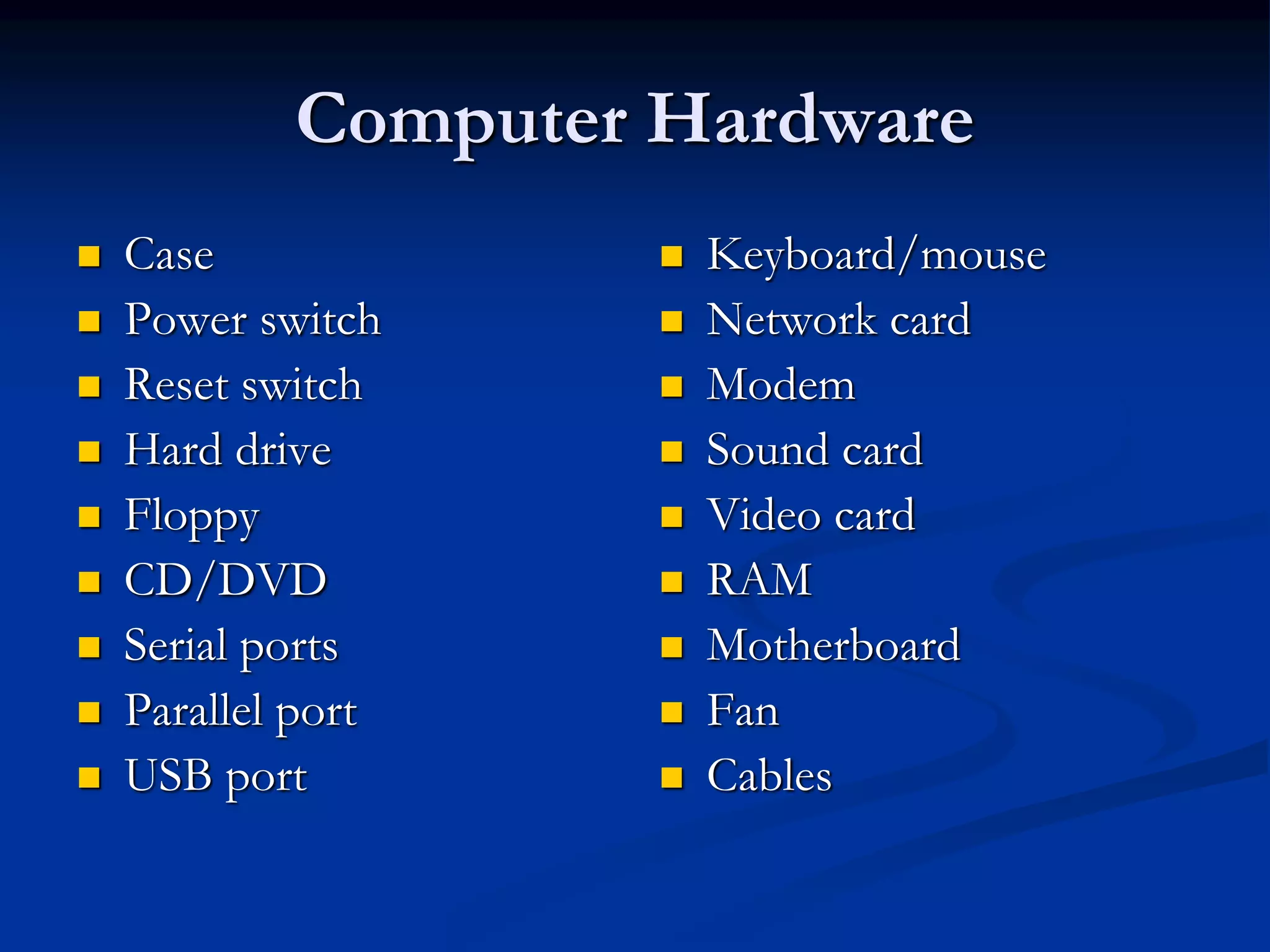 Computer Hardware
 Case
 Power switch
 Reset switch
 Hard drive
 Floppy
 CD/DVD
 Serial ports
 Parallel port
 USB port
 Keyboard/mouse
 Network card
 Modem
 Sound card
 Video card
 RAM
 Motherboard
 Fan
 Cables
 