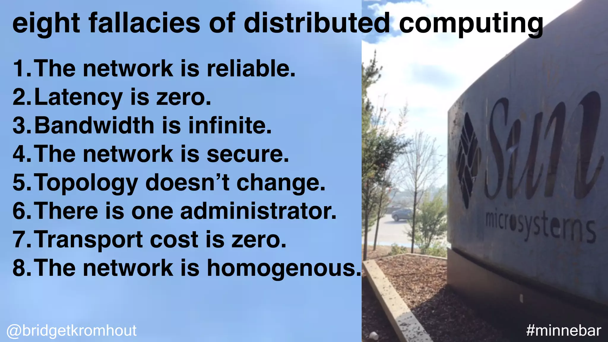 @bridgetkromhout #minnebar
eight fallacies of distributed computing
1.The network is reliable.
2.Latency is zero.
3.Bandwidth is inﬁnite.
4.The network is secure.
5.Topology doesn’t change.
6.There is one administrator.
7.Transport cost is zero.
8.The network is homogenous.
 