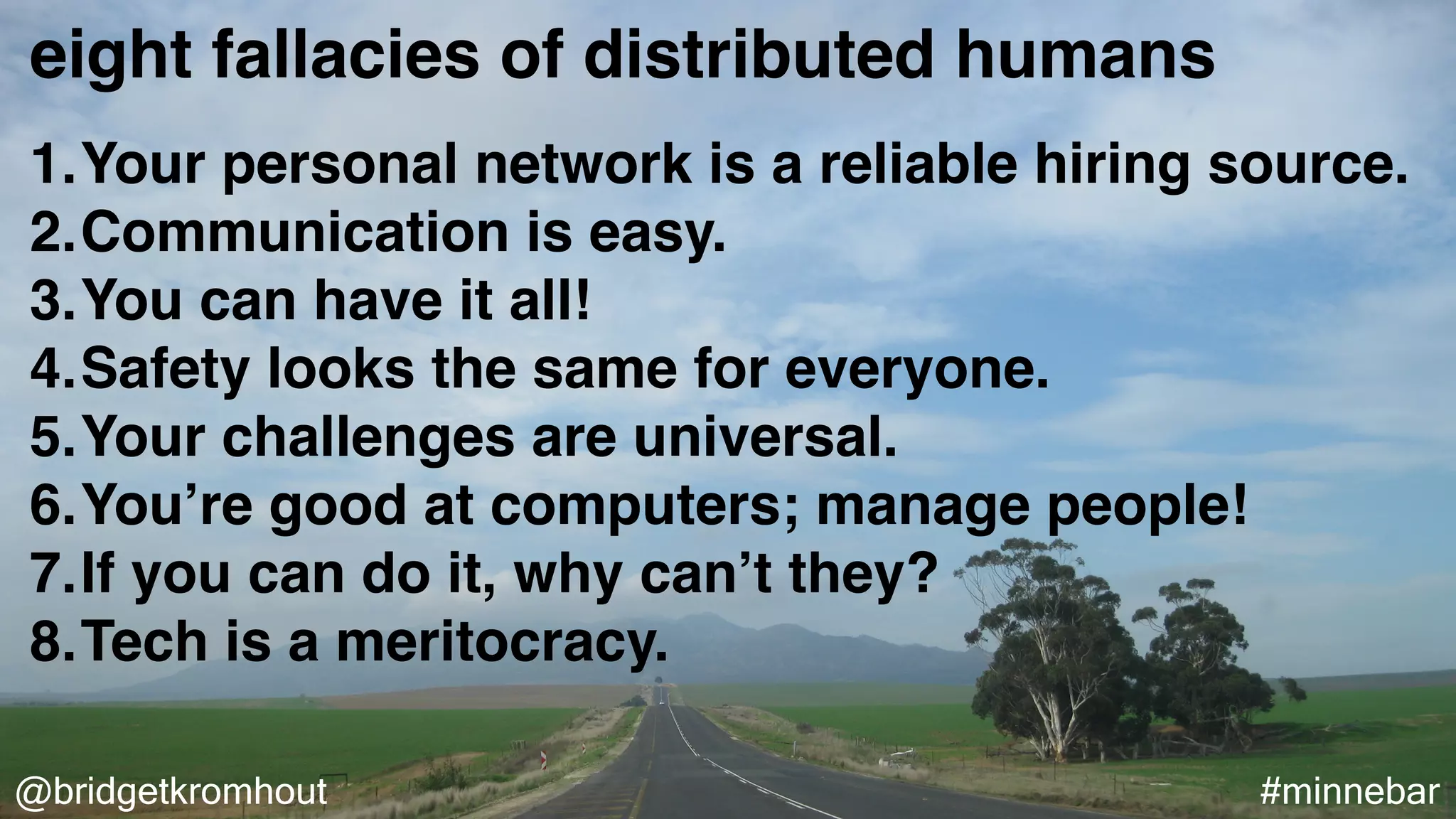 @bridgetkromhout #minnebar
eight fallacies of distributed humans
1.Your personal network is a reliable hiring source.
2.Communication is easy.
3.You can have it all!
4.Safety looks the same for everyone.
5.Your challenges are universal.
6.You’re good at computers; manage people!
7.If you can do it, why can’t they?
8.Tech is a meritocracy.
 