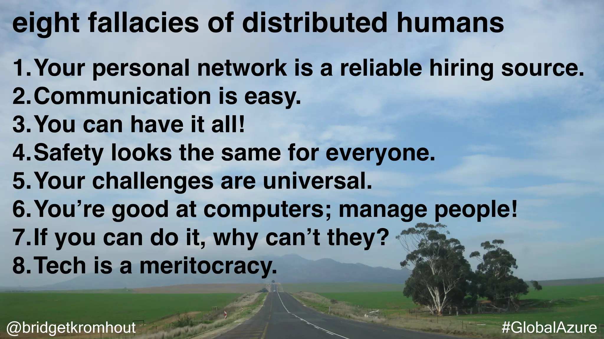 @bridgetkromhout #GlobalAzure
eight fallacies of distributed humans
1.Your personal network is a reliable hiring source.
2.Communication is easy.
3.You can have it all!
4.Safety looks the same for everyone.
5.Your challenges are universal.
6.You’re good at computers; manage people!
7.If you can do it, why can’t they?
8.Tech is a meritocracy.
 