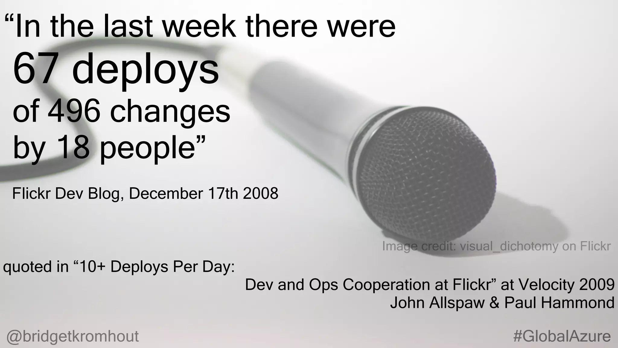 @bridgetkromhout #GlobalAzure
quoted in “10+ Deploys Per Day:
Dev and Ops Cooperation at Flickr” at Velocity 2009
John Allspaw & Paul Hammond
Flickr Dev Blog, December 17th 2008
Image credit: visual_dichotomy on Flickr
“In the last week there were
67 deploys
of 496 changes
by 18 people”
 