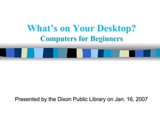 What’s on Your Desktop?   Computers for Beginners Presented by the Dixon Public Library on Jan. 16, 2007 