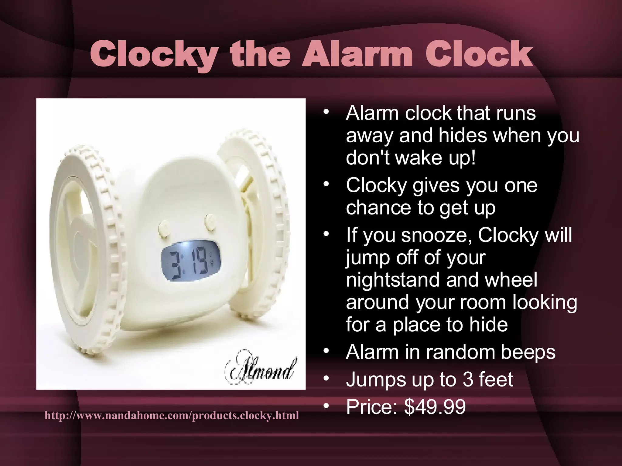 Clocky the Alarm Clock Alarm clock that runs away and hides when you don't wake up! Clocky gives you one chance to get up If you snooze, Clocky will jump off of your nightstand and wheel around your room looking for a place to hide Alarm in random beeps Jumps up to 3 feet Price: $49.99 http://www.nandahome.com/products.clocky.html 