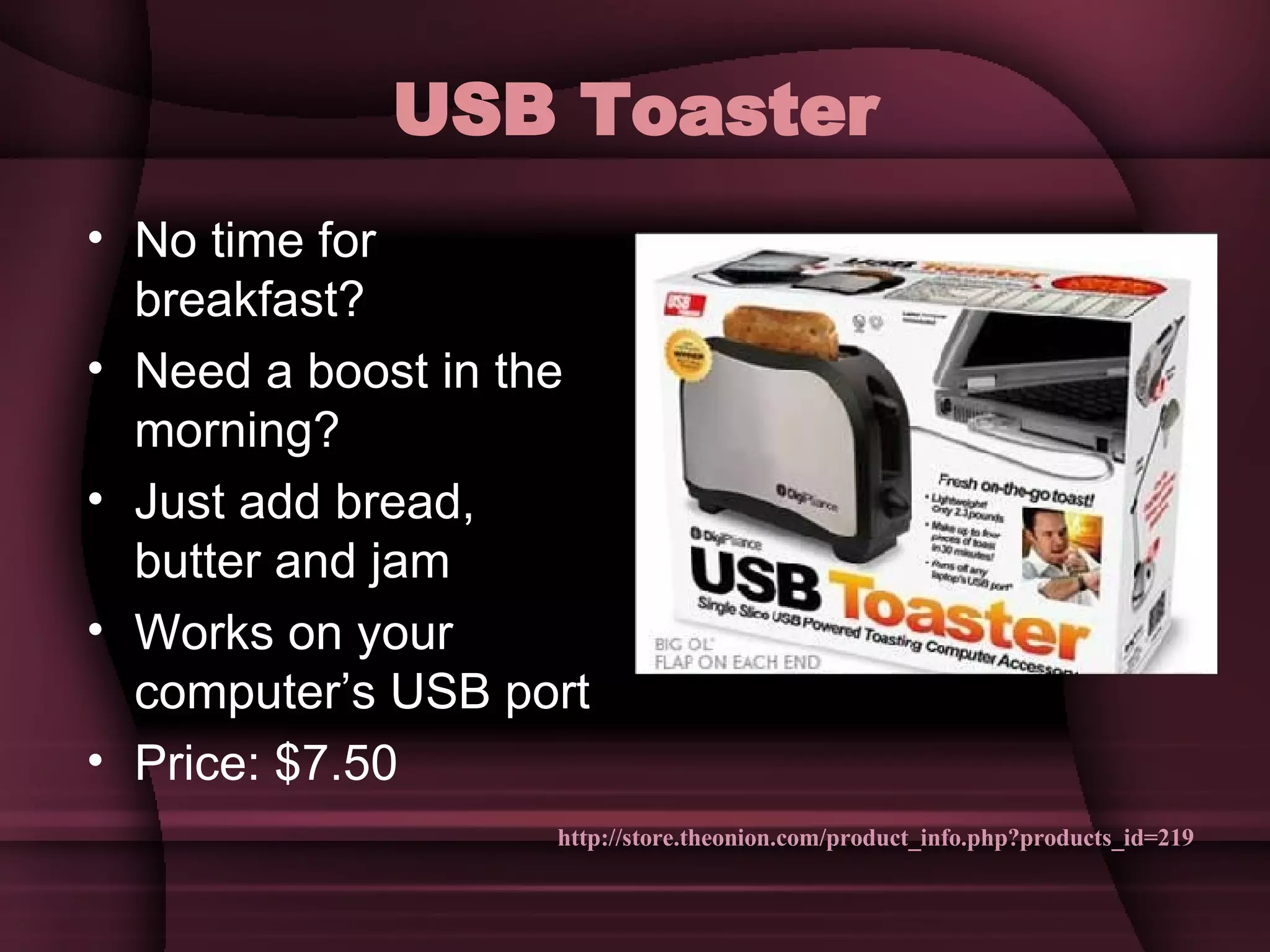USB Toaster No time for breakfast? Need a boost in the morning? Just add bread, butter and jam Works on your computer’s USB port Price: $7.50 http://store.theonion.com/product_info.php?products_id=219 