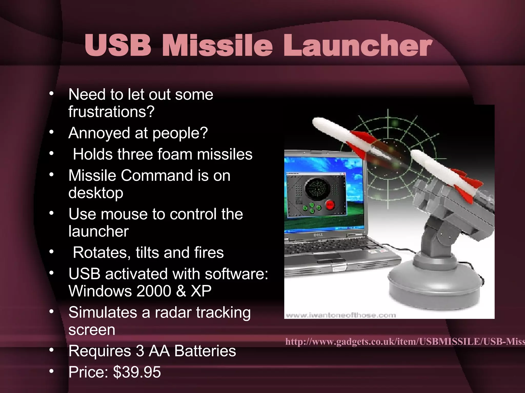 USB Missile Launcher   Need to let out some frustrations? Annoyed at people? Holds three foam missiles Missile Command is on desktop  Use mouse to control the launcher Rotates, tilts and fires  USB activated with software: Windows 2000 & XP Simulates a radar tracking screen Requires 3 AA Batteries Price: $39.95 http://www.gadgets.co.uk/item/USBMISSILE/USB-Missile-Rocket-Launcher.html 