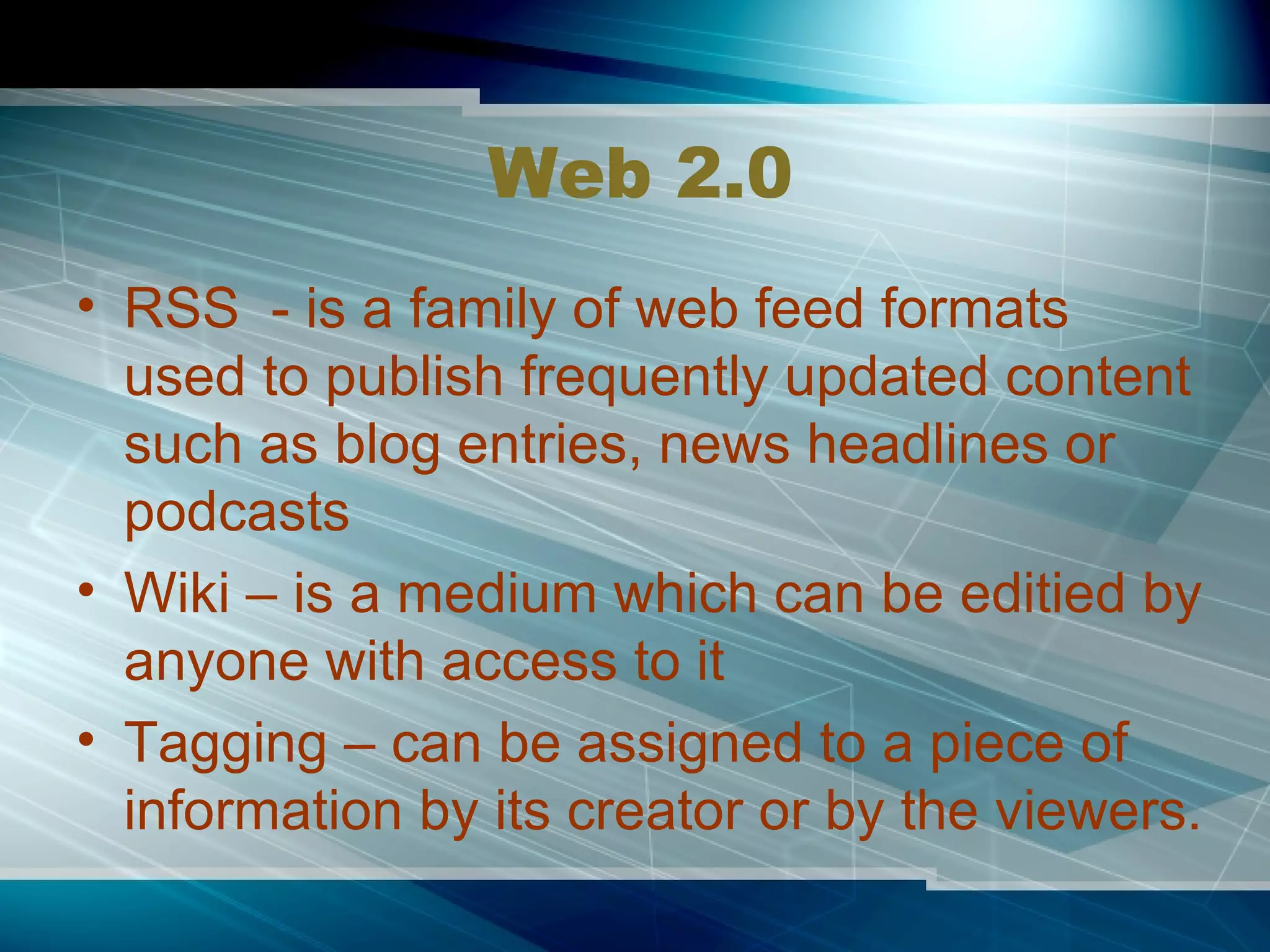 Web 2.0 RSS  - is a family of web feed formats used to publish frequently updated content such as blog entries, news headlines or podcasts Wiki – is a medium which can be editied by anyone with access to it Tagging – can be assigned to a piece of information by its creator or by the viewers. 