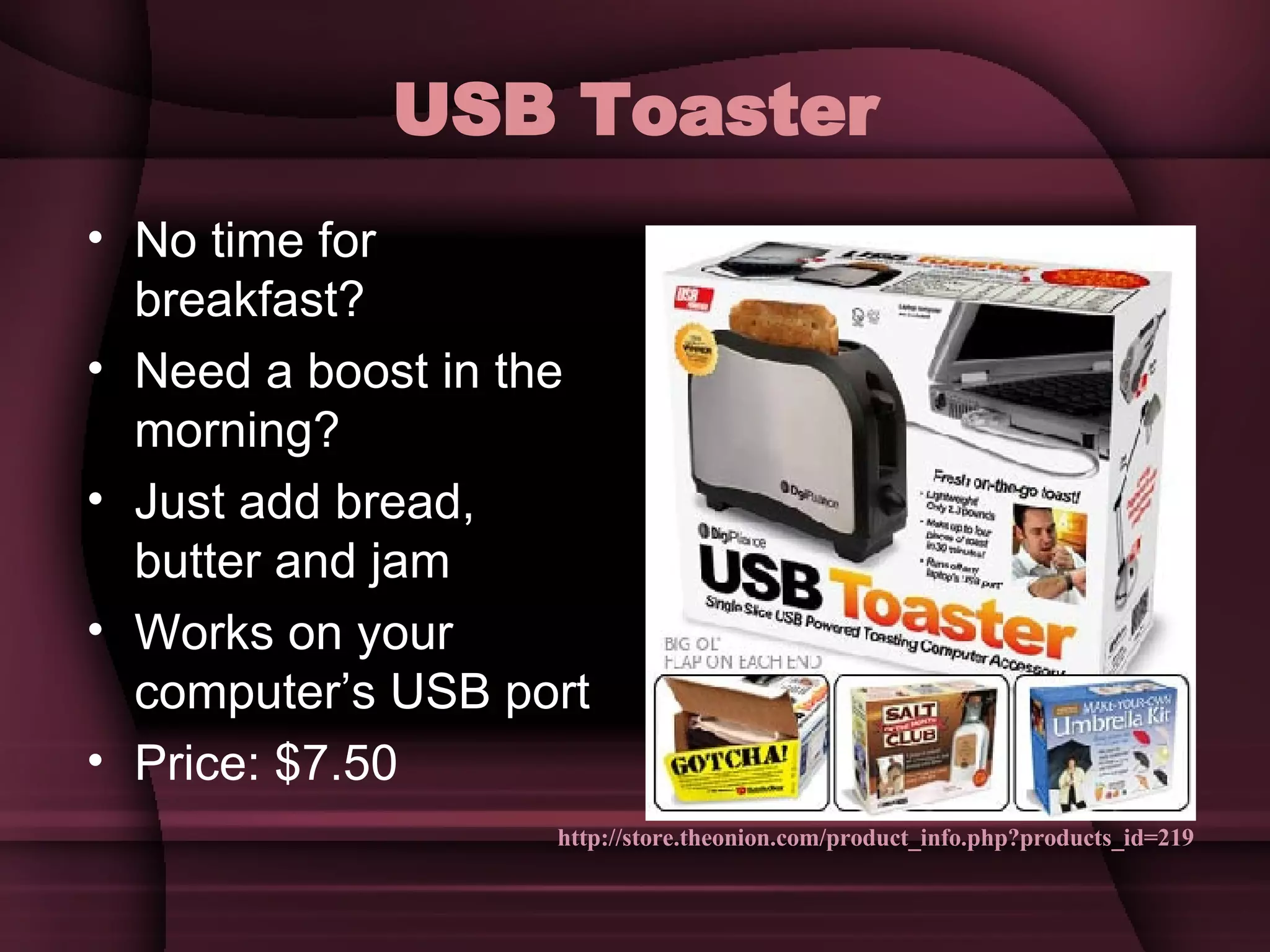 USB Toaster No time for breakfast? Need a boost in the morning? Just add bread, butter and jam Works on your computer’s USB port Price: $7.50 http://store.theonion.com/product_info.php?products_id=219 
