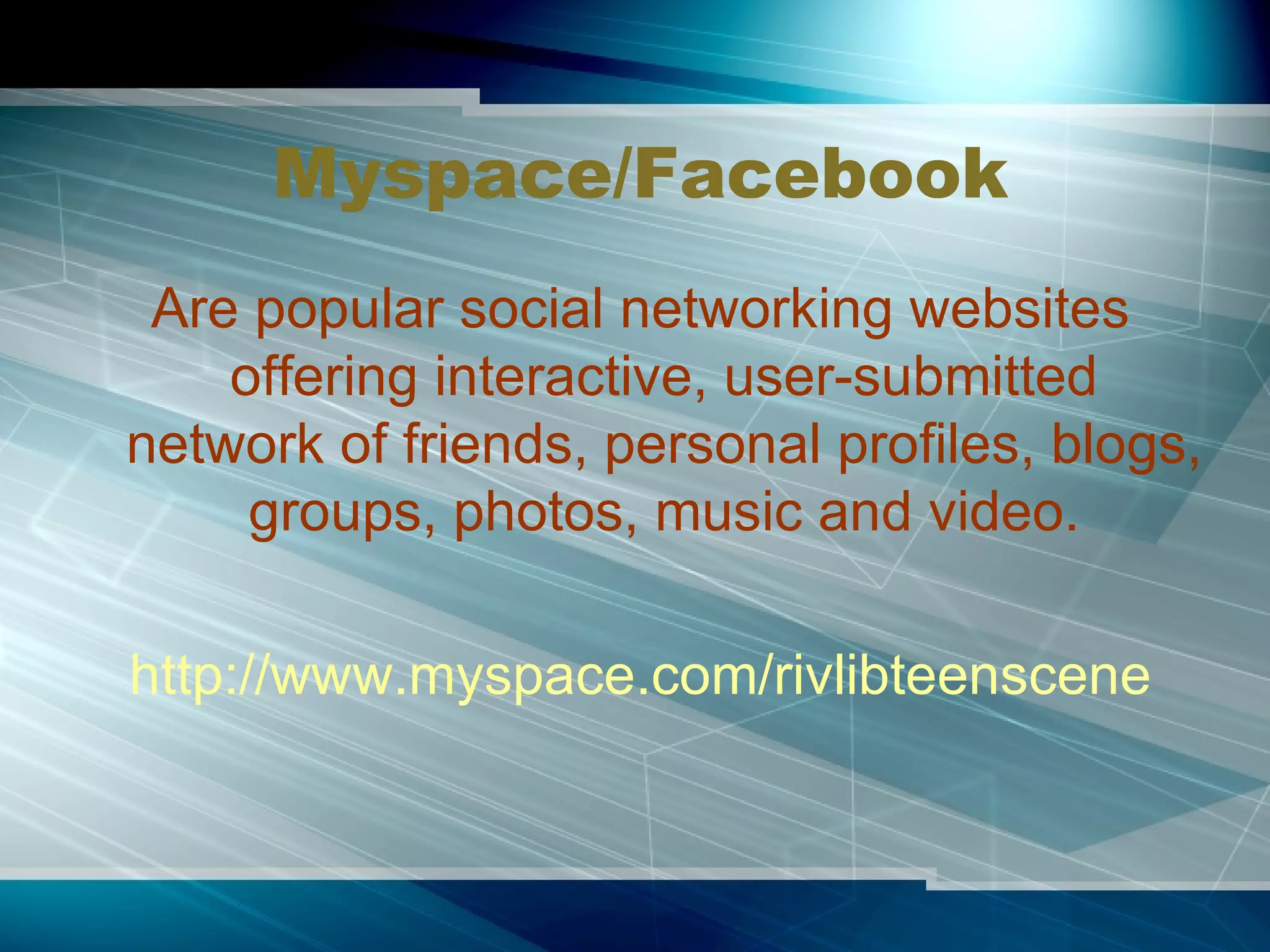 Myspace/Facebook Are popular social networking websites offering interactive, user-submitted network of friends, personal profiles, blogs, groups, photos, music and video. http://www.myspace.com/rivlibteenscene 