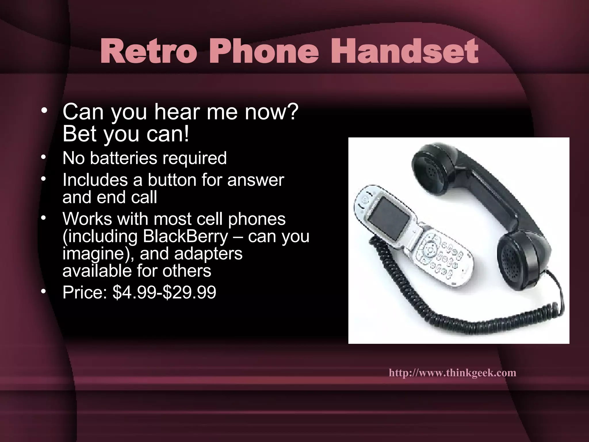 Retro Phone Handset   Can you hear me now? Bet you can! No batteries required Includes a button for answer and end call Works with most cell phones (including BlackBerry – can you imagine), and adapters available for others Price: $4.99-$29.99 http://www.thinkgeek.com   